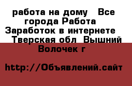работа на дому - Все города Работа » Заработок в интернете   . Тверская обл.,Вышний Волочек г.